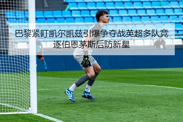 巴黎紧盯凯尔凯兹引爆争夺战英超多队竞逐伯恩茅斯后防新星